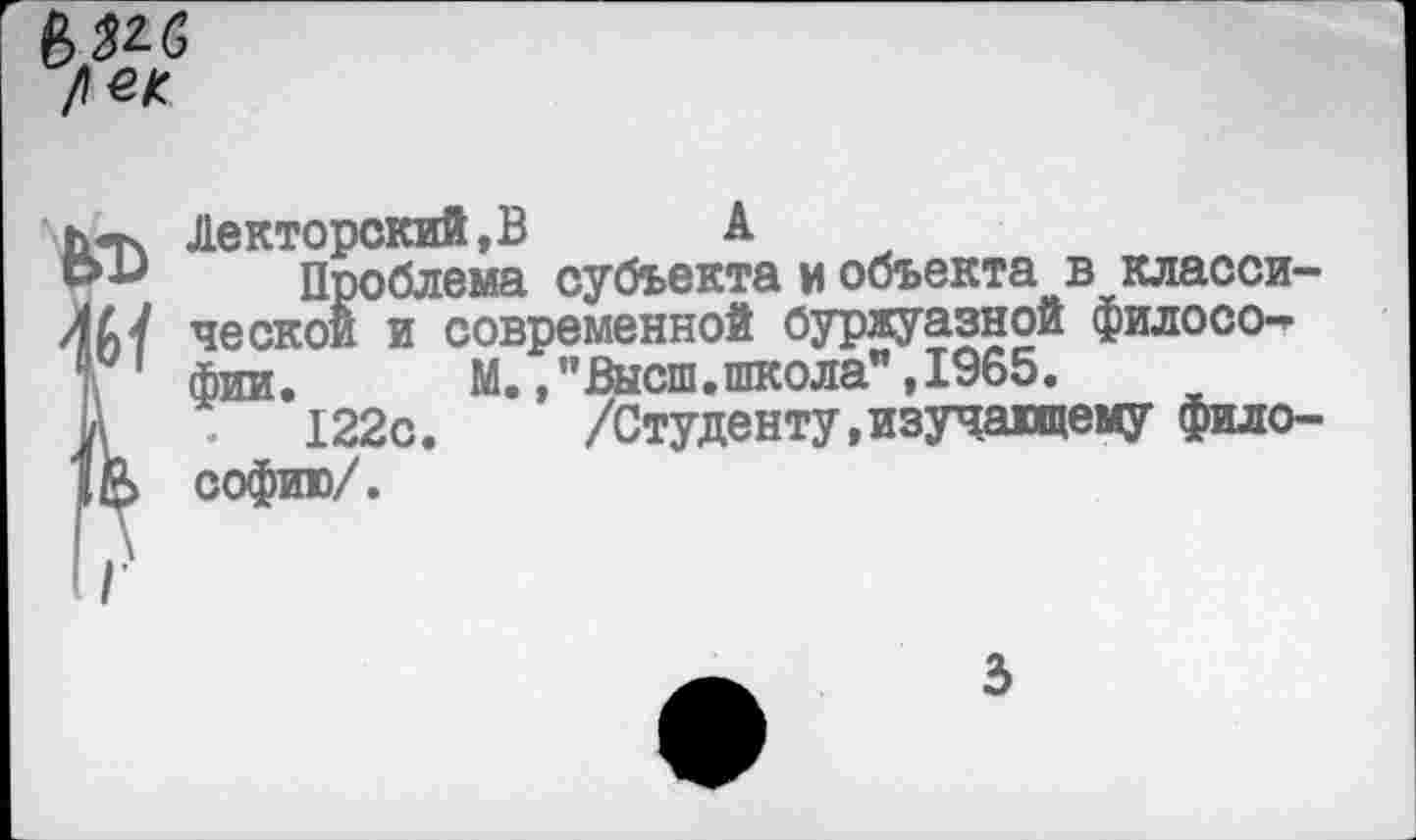 ﻿<Тч Лекторский,В А
Проблема субъекта и объекта в клаоси-АУ ческой и современной буржуазной филосо-» фии. М.,"Высш.школа",1965.
V 122с.	/Студенту,изучающему фило-
£> софию/.